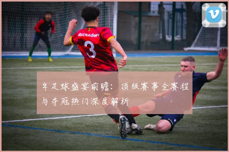 年足球盛宴前瞻:顶级赛事全赛程与夺冠热门深度解析