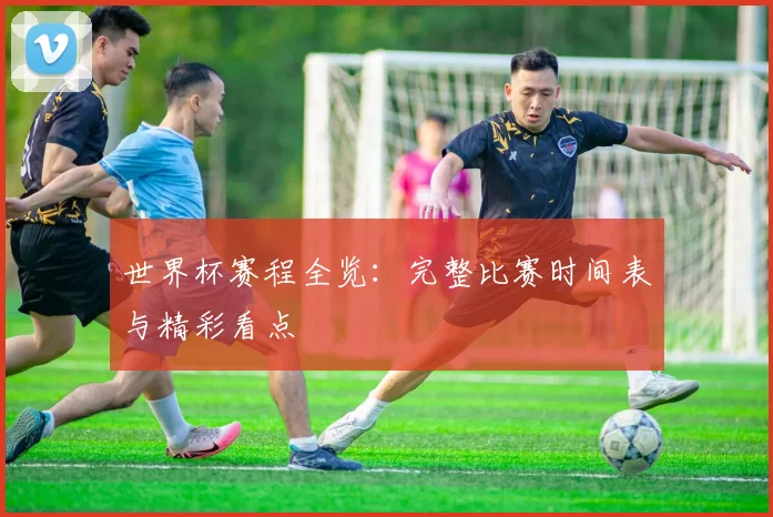 世界杯赛程全览:完整比赛时间表与精彩看点