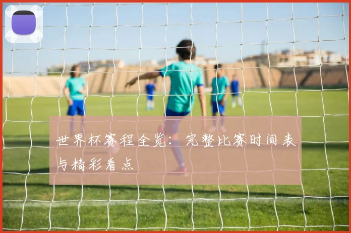 世界杯赛程全览:完整比赛时间表与精彩看点