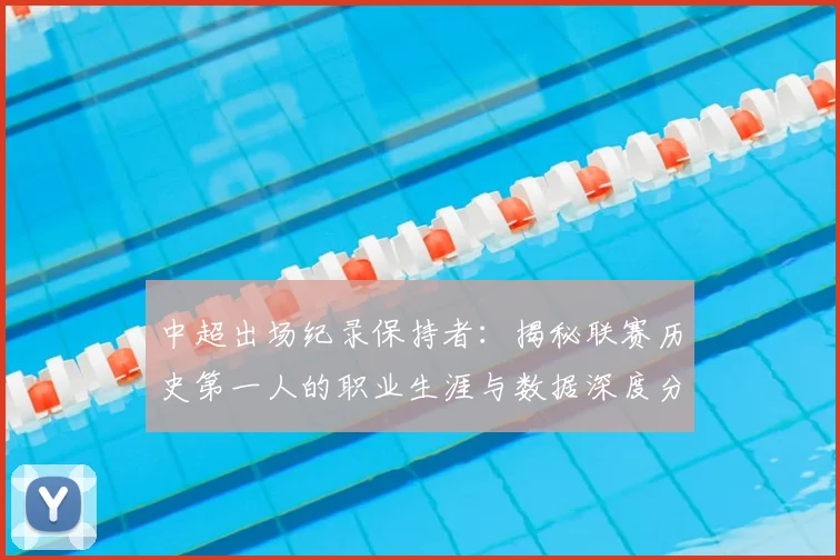 中超出场纪录保持者：揭秘联赛历史第一人的职业生涯与数据深度分析