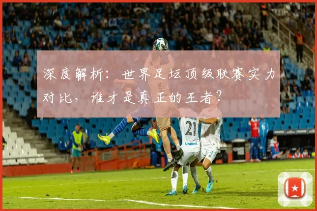 深度解析:世界足坛顶级联赛实力对比,谁才是真正的王者?
