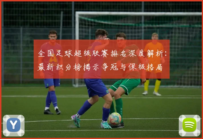 全国足球超级联赛排名深度解析:最新积分榜揭示争冠与保级格局