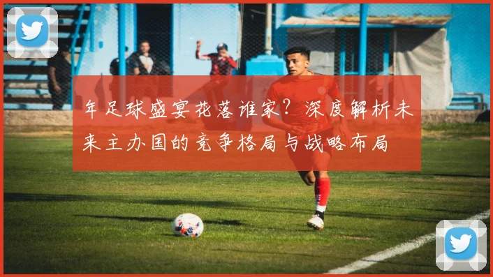 年足球盛宴花落谁家？深度解析未来主办国的竞争格局与战略布局